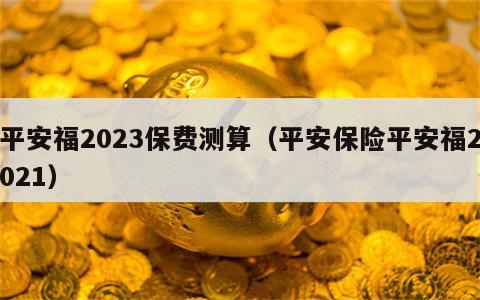 平安福2023保费测算（平安保险平安福2021）