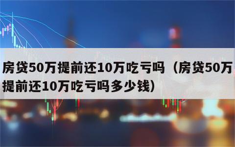 房贷50万提前还10万吃亏吗（房贷50万提前还10万吃亏吗多少钱）