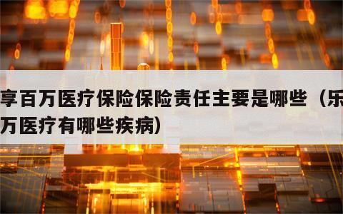 乐享百万医疗保险保险责任主要是哪些（乐享百万医疗有哪些疾病）