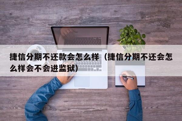 捷信分期不还款会怎么样（捷信分期不还会怎么样会不会进监狱）
