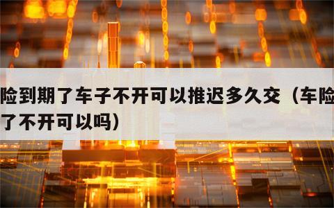 车险到期了车子不开可以推迟多久交（车险到期了不开可以吗）