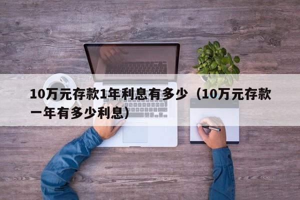10万元存款1年利息有多少（10万元存款一年有多少利息）