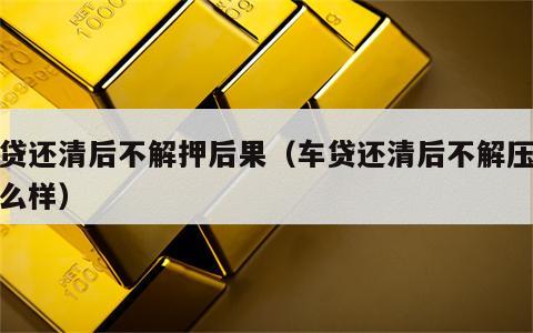 车贷还清后不解押后果（车贷还清后不解压会怎么样）