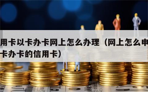 信用卡以卡办卡网上怎么办理（网上怎么申请以卡办卡的信用卡）