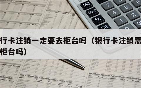 银行卡注销一定要去柜台吗（银行卡注销需要到柜台吗）