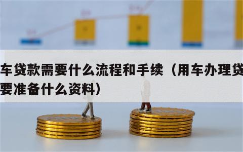 用车贷款需要什么流程和手续（用车办理贷款需要准备什么资料）
