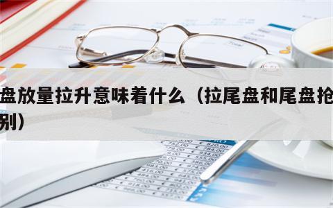 尾盘放量拉升意味着什么（拉尾盘和尾盘抢筹区别）