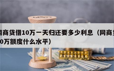 网商贷借10万一天归还要多少利息（网商贷10万额度什么水平）