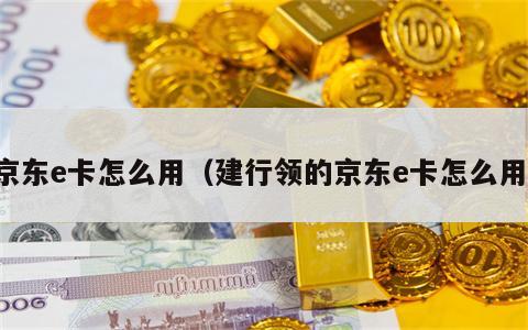 京东e卡怎么用（建行领的京东e卡怎么用）