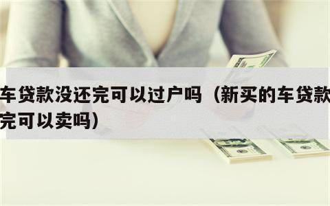 新车贷款没还完可以过户吗（新买的车贷款没还完可以卖吗）