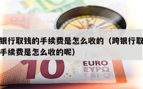跨银行取钱的手续费是怎么收的（跨银行取钱的手续费是怎么收的呢）