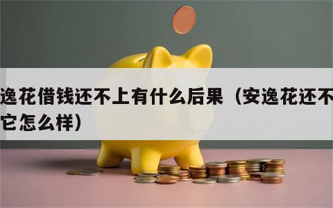 安逸花借钱还不上有什么后果（安逸花还不上钱它怎么样）