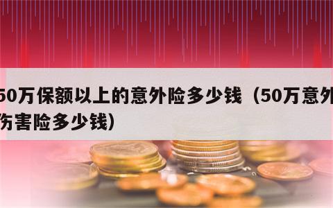 50万保额以上的意外险多少钱（50万意外伤害险多少钱）