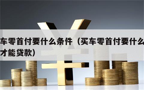 买车零首付要什么条件（买车零首付要什么条件才能贷款）