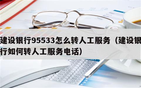 建设银行95533怎么转人工服务（建设银行如何转人工服务电话）