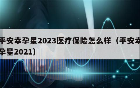 平安幸孕星2023医疗保险怎么样（平安幸孕星2021）